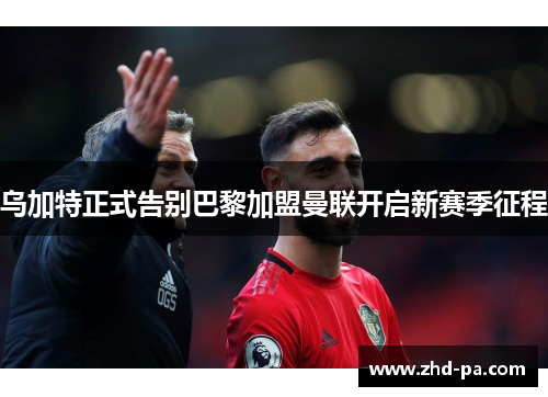 乌加特正式告别巴黎加盟曼联开启新赛季征程